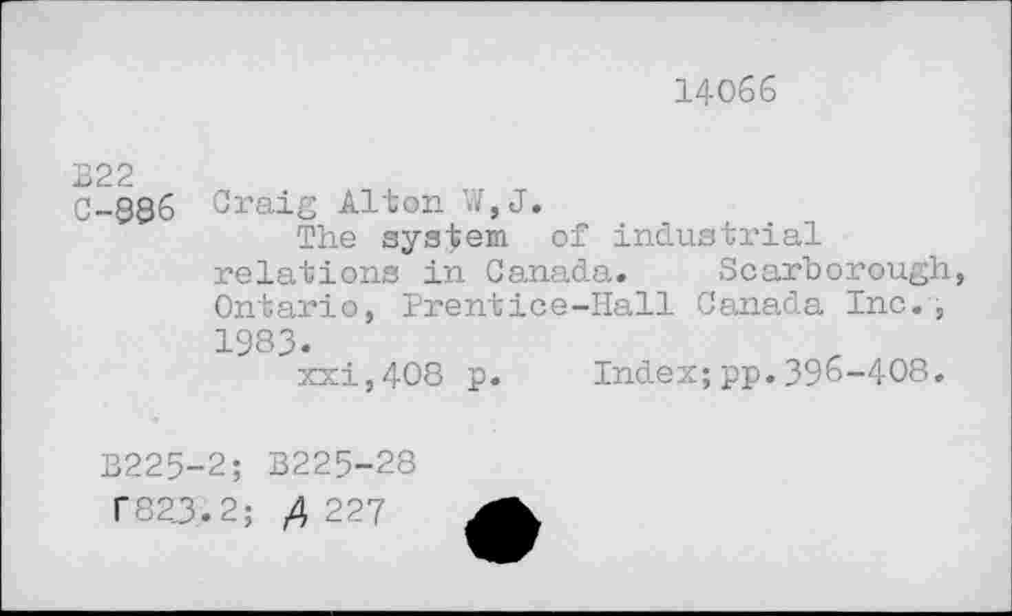 ﻿14066
C-886 Oraig Alton W,J.
The system of industrial relations in Canada. Scarborough, Ontario, Prentice-Hall Canada Inc., 1983.
xxi,408 p. Index;pp.396-408.
B225-2; B225-28
182.3.2;	227